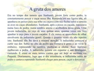 A gruta dos amores
Era no tempo dos tamoio que Itanhantã, jovem forte como pedra, ia
constantemente pescar e caçar nessa ilha. Remando em sua ligeira ubá, ali
apanhava os peixes para sua tribo ou caçava com sua flecha veloz e certeira
as aves ou caças abundantes. Itanhantã, após a pesca ou caçada, repousava
numa loca de pedra; numa sombra amena e acolhedora dessa gruta. Uma
jovem indiazinha, no viço de seus quinze anos, quantas vezes não fora
apanhar a caça para o jovem caçador. E ele nunca se apercebera do olhar
envolvente da indiazinha gentil. Quanta e quantas vezes ela não repetira
isto. Itanhantã não lhe dava a mínima atenção. A indiazinha começou a
curtir sua dor. Subia no alto da pedra que formava a gruta e ao vê-lo lá
embaixo, repousando na sombra, punha-se a chorar. Suas lágrimas
molhavam a pedra. A indiazinha pensou em espantar o seu desengano,
cantando. E eram os mais ternos cantos que até hoje se ouviram em
Paquetá. Diariamente, logo que o dia amanhecia, a indiazinha subia na
pedra e cantava esperando Itanhantã chegar para pescar, caçar e descansar.
 