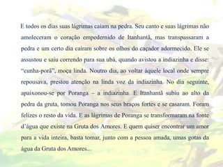 E todos os dias suas lágrimas caíam na pedra. Seu canto e suas lágrimas não
amoleceram o coração empedernido de Itanhantã, mas transpassaram a
pedra e um certo dia caíram sobre os olhos do caçador adormecido. Ele se
assustou e saiu correndo para sua ubá, quando avistou a indiazinha e disse:
“cunha-porã”, moça linda. Noutro dia, ao voltar àquele local onde sempre
repousava, prestou atenção na linda voz da indiazinha. No dia seguinte,
apaixonou-se por Poranga – a indiazinha. E Itanhantã subiu ao alto da
pedra da gruta, tomou Poranga nos seus braços fortes e se casaram. Foram
felizes o resto da vida. E as lágrimas de Poranga se transformaram na fonte
d’água que existe na Gruta dos Amores. E quem quiser encontrar um amor
para a vida inteira, basta tomar, junto com a pessoa amada, umas gotas da
água da Gruta dos Amores...
 