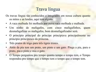 Trava língua
Os travas língua tão conhecidos e integrados em nossa cultura quanto
  os mitos e as lendas, aqui tem alguns:
• A vaca malhada foi molhada por outra vaca molhada e malhada.
• Um ninho de mafagafos, com cinco mafagafinhos, quem
  desmafagafizar os mafagafos, bom desmafagafizador será.
• O princípio principal do príncipe principiava principalmente no
  princípio principesco da princesa.
• Três pratos de trigo para três tigres tristes.
• Atrás da pia tem um prato, um pinto e um gato. Pinga a pia, para o
  prato, pia o pinto e mia o gato.
• O Tempo perguntou pro tempo quanto tempo o tempo tem, o Tempo
  respondeu pro tempo que o tempo tem o tempo que o tempo tem.
 