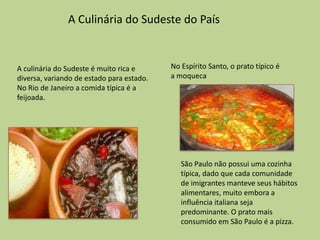 A Culinária do Sudeste do País


A culinária do Sudeste é muito rica e      No Espírito Santo, o prato típico é
diversa, variando de estado para estado.   a moqueca
No Rio de Janeiro a comida típica é a
feijoada.




                                              São Paulo não possui uma cozinha
                                              típica, dado que cada comunidade
                                              de imigrantes manteve seus hábitos
                                              alimentares, muito embora a
                                              influência italiana seja
                                              predominante. O prato mais
                                              consumido em São Paulo é a pizza.
 