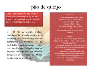 pão de queijo
Minas Gerais tem uma das cozinhas                          Ingredientes:
mais expressivas do país, incluindo            - 2 xícaras de chá de polvilho azedo
pratos como o pão de queijo, tutu de            - 2 xícaras de chá de polvilho doce
feijão, feijão tropeiro, angu, etc.                   - 1 xícara de chá de leite
                                                      - 1 xícara de chá de óleo
                                                - 100 g de queijo parmesão ralado
                                                                  - sal
                                              - 1 colher de chá de fermento em pó
       O pão de queijo, produto                               - 4 ovos
 tradicional da culinária mineira, tem
                                                              Preparo:
 se tornado cada dia mais freqüente na     1 - Coloque os dois tipos de polvilho numa
                                          bacia, misture. Ferva o leite e o óleo, juntos.
 alimentação dos brasileiros face as                    Escalde o polvilho.
 facilidades    proporcionadas     pelo   2 - Acrescente os ovos, o queijo, fermento e
                                          sal. Misture bem, amassando a massa para
 processo de conservação da massa. A                     homogeneizá-la.
 expansão deste produto no mercado            3 - Faça bolinhas, disponha sobre uma
                                           assadeira (não há necessidade de untar) e
 extrapolou as fronteiras de Minas            asse, em forno moderado por mais ou
 Gerais, e até mesmo do país.                  menos 25 minutos. Sirva quente, de
                                                            preferência.
 