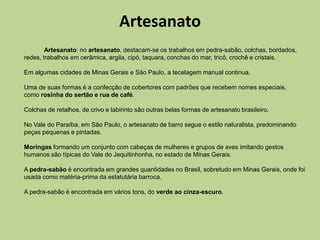 Artesanato
        Artesanato: no artesanato, destacam-se os trabalhos em pedra-sabão, colchas, bordados,
redes, trabalhos em cerâmica, argila, cipó, taquara, conchas do mar, tricô, crochê e cristais.

Em algumas cidades de Minas Gerais e São Paulo, a tecelagem manual continua.

Uma de suas formas é a confecção de cobertores com padrões que recebem nomes especiais,
como rosinha do sertão e rua de café.

Colchas de retalhos, de crivo e labirinto são outras belas formas de artesanato brasileiro.

No Vale do Paraíba, em São Paulo, o artesanato de barro segue o estilo naturalista, predominando
peças pequenas e pintadas.

Moringas formando um conjunto com cabeças de mulheres e grupos de aves imitando gestos
humanos são típicas do Vale do Jequitinhonha, no estado de Minas Gerais.

A pedra-sabão é encontrada em grandes quantidades no Brasil, sobretudo em Minas Gerais, onde foi
usada como matéria-prima da estatutária barroca.

A pedra-sabão é encontrada em vários tons, do verde ao cinza-escuro.
 