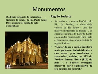Monumentos
O edifício faz parte do patrimônio       Região Sudeste
histórico do estado de São Paulo desde
                                         •   As praias e o centro histórico do
1981, quando foi tombado pelo
                                             Rio de Janeiro, a diversidade
Condephaat.
                                             cultural de São Paulo – uma das
                                             maiores metrópoles do mundo –, os
                                             encantos naturais do Espírito Santo
                                             e as cidades mineiras de Ouro Preto
                                             e Diamantina são cartões-postais da
                                             região Sudeste.
                                         •   "Apesar de ser a região brasileira
                                             mais populosa, industrializada e
                                             com maior peso econômico –
                                             responsável, sozinha, por 55% do
                                             Produto Interno Bruto (PIB) do
                                             país –, o Sudeste conseguiu
                                             preservar parte significativa de
                                             seu patrimônio natural."
 