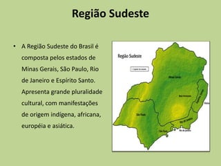 Região Sudeste

• A Região Sudeste do Brasil é
  composta pelos estados de
  Minas Gerais, São Paulo, Rio
  de Janeiro e Espírito Santo.
  Apresenta grande pluralidade
  cultural, com manifestações
  de origem indígena, africana,
  européia e asiática.
 