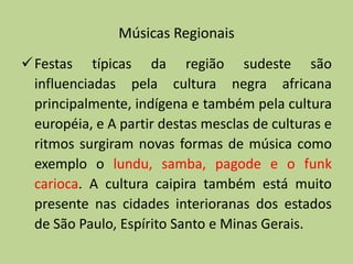 Músicas Regionais
Festas típicas da região sudeste são
 influenciadas pela cultura negra africana
 principalmente, indígena e também pela cultura
 européia, e A partir destas mesclas de culturas e
 ritmos surgiram novas formas de música como
 exemplo o lundu, samba, pagode e o funk
 carioca. A cultura caipira também está muito
 presente nas cidades interioranas dos estados
 de São Paulo, Espírito Santo e Minas Gerais.
 