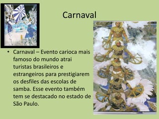Carnaval


• Carnaval – Evento carioca mais
  famoso do mundo atrai
  turistas brasileiros e
  estrangeiros para prestigiarem
  os desfiles das escolas de
  samba. Esse evento também
  tem se destacado no estado de
  São Paulo.
 