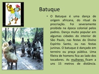 Batuque
  • O Batuque é uma dança de
    origem africana, do ritual da
    procriação. Foi severamente
    proibida na época colonial pelos
    padres. Dança muito popular em
    algumas cidades do interior de
    São Paulo, nas festas do Divino
    Espírito Santo, ou nas festas
    juninas. O batuque é dançado em
    terreiro ou praça pública. Uma
    fileira de homens fica ao lado dos
    tocadores. As mulheres ficam a
    uns 15 metros de distância.
 