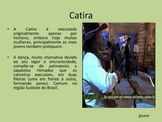 Catira
• A      Catira    é     executada
  originalmente     apenas     por
  homens, embora hoje muitas
  mulheres, principalmente as mais
  jovens também pratiquem.

• A dança, muito chamativa devido
  ao seu vigor e sincronicidade,
  compõe-se de palmateios e
  sapateios ritmados que os
  catireiros executam, em duas
  fileiras (uma em frente à outra,
  formando pares). Comum na
  região Sudeste do Brasil.




                                       gisane
 