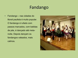 Fandango
• Fandango – nas cidades do
  litoral paulista é muito popular.
  O fandango é rufado com
  passos marcados, com batidas
  de pés, é dançado até meia-
  noite. Depois dançam os
  fandangos valsados, mais
  calmos.
 