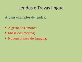 Lendas e Travas língua
Alguns exemplos de lendas:

 A gruta dos amores;
 Missa dos mortos;
 Nuvem branca do Jaraguá.
 