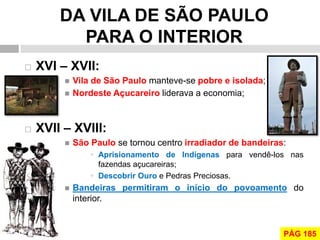 DA VILA DE SÃO PAULO PARA O INTERIOR 
XVI – XVII: 
Vila de São Paulo manteve-se pobre e isolada; 
Nordeste Açucareiro liderava a economia; 
XVII – XVIII: 
São Paulo se tornou centro irradiador de bandeiras: 
Aprisionamento de Indígenas para vendê-los nas fazendas açucareiras; 
Descobrir Ouro e Pedras Preciosas. 
Bandeiras permitiram o início do povoamento do interior. 
PÁG 185  