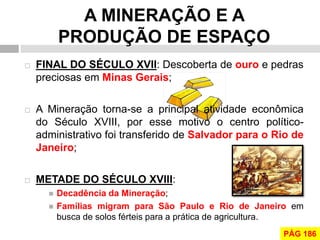 A MINERAÇÃO E A PRODUÇÃO DE ESPAÇO 
FINAL DO SÉCULO XVII: Descoberta de ouro e pedras preciosas em Minas Gerais; 
A Mineração torna-se a principal atividade econômica do Século XVIII, por esse motivo o centro político- administrativo foi transferido de Salvador para o Rio de Janeiro; 
METADE DO SÉCULO XVIII: 
Decadência da Mineração; 
Famílias migram para São Paulo e Rio de Janeiro em busca de solos férteis para a prática de agricultura. 
PÁG 186  