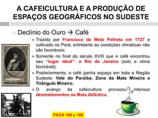 A CAFEICULTURA E A PRODUÇÃO DE ESPAÇOS GEOGRÁFICOS NO SUDESTE 
Declínio do Ouro  Café 
Trazido por Francisco de Melo Palheta em 1727 e cultivado no Pará, entretanto as condições climáticas não são favoráveis; 
Somente no final do século XVIII que o café encontrou seu “lugar ideal”: o Rio de Janeiro (solo e clima favorável); 
Posteriormente, o café ganha espaço em toda a Região Sudeste: Vale do Paraíba, Zona da Mata Mineira e Triângulo Mineiro; 
O avanço da cafeicultura provocou intensos desmatamentos na Mata Atlântica. 
PÁGS 188 e 189  