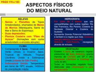 ASPECTOS FÍSICOS DO MEIO NATURAL 
RELEVO 
•Serras e Planaltos de Topos Arredondados, chamados de Mares de Morros (Mantiqueira, Serra do Mar e Serra do Espinhaço; 
•Duas depressões; 
•Planície Costeira com “Pães de Açúcar” (formações com cume arredondado e encosta abrupta). 
HIDROGRAFIA 
•Faz parte de 4 Bacias que são compartilhadas com outras regiões: Rio São Francisco, Rio Paraná, Costeira do Nordeste Oriental e Costeira do Sudeste; 
•Apresenta Grande Potencial Hidrelétrico e também é a região que mais consome energia elétrica (indústrias); 
•Hidrovia Tietê-Paraná, navegação através de eclusas. 
CLIMA 
•Compreende 4 tipos - Tropical com Verão Úmido e Inverno Seco, Tropical de Altitude, Tropical Litorâneo Úmido e Subtropical Úmido (cidade de São Paulo); 
•Subtropical Úmido: Temperatura em torno de 19ºC anuais, 1450mm de precipitação média 
VEGETAÇÃO 
•Existem 4 tipos de cobertura vegetal: predomínio da Mata Atlântica, grande mancha de Cerrado em SP e MG, Vegetação Litorânea e Caatinga no norte de MG; 
•Todas as formações vegetais foram destruídas pela urbanização e pela agropecuária. 
PÁGS 179 a 183  