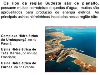 Os rios da região Sudeste são de planalto,
possuem muitas corredeiras e quedas d’água, muitos são
aproveitados para produção de energia elétrica. As
principais usinas hidrelétricas instaladas nessa região são:
Complexo Hidrelétrico
de Urubupungá, no rio
Paraná;
Usina Hidrelétrica de
Três Marias, no rio São
Francisco;
Usina Hidrelétrica de
Furnas, no rio Grande.
 