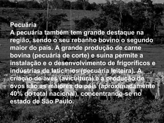 Pecuária
A pecuária também tem grande destaque na
região, sendo o seu rebanho bovino o segundo
maior do país. A grande produção de carne
bovina (pecuária de corte) e suína permite a
instalação e o desenvolvimento de frigoríficos e
indústrias de laticínios (pecuária leiteira). A
criação de aves (avicultura) e a produção de
ovos são as maiores do país (aproximadamente
40% do total nacional), concentrando-se no
estado de São Paulo.
 
