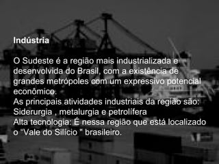Indústria
O Sudeste é a região mais industrializada e
desenvolvida do Brasil, com a existência de
grandes metrópoles com um expressivo potencial
econômico.
As principais atividades industriais da região são:
Siderurgia , metalurgia e petrolífera
Alta tecnologia: É nessa região que está localizado
o “Vale do Silício " brasileiro.
 