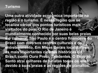 Turismo
Uma outra atividade econômica importante na
região é o turismo. É nessa região que se
localiza vários dos pontos turísticos mais
visitados do país. O Rio de Janeiro é
mundialmente conhecido por suas belas praias
e o carnaval. São Paulo é o centro financeiro do
Brasil com diversos centros culturais e de
entretenimento. Em Minas Gerais localizam-se
as mais importantes cidades históricas do
Brasil, como Ouro Preto, Tiradentes. O Espírito
Santo atrai milhares de turistas todos os anos
devido à suas praias e as regiões de planaltos.
 