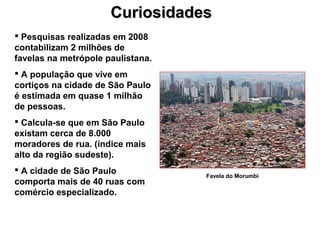 CuriosidadesCuriosidades
 Pesquisas realizadas em 2008
contabilizam 2 milhões de
favelas na metrópole paulistana.
 A população que vive em
cortiços na cidade de São Paulo
é estimada em quase 1 milhão
de pessoas.
 Calcula-se que em São Paulo
existam cerca de 8.000
moradores de rua. (índice mais
alto da região sudeste).
 A cidade de São Paulo
comporta mais de 40 ruas com
comércio especializado.
Favela do Morumbi
 