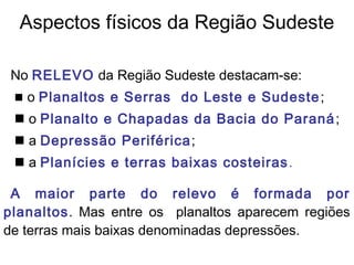 No RELEVO da Região Sudeste destacam-se:
 o Planaltos e Serras do Leste e Sudeste;
 o Planalto e Chapadas da Bacia do Paraná;
 a Depressão Periférica;
 a Planícies e terras baixas costeiras.
A maior parte do relevo é formada por
planaltos. Mas entre os planaltos aparecem regiões
de terras mais baixas denominadas depressões.
Aspectos físicos da Região Sudeste
 