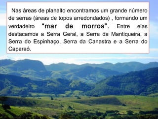 Nas áreas de planalto encontramos um grande número
de serras (áreas de topos arredondados) , formando um
verdadeiro “mar de morros”. Entre elas
destacamos a Serra Geral, a Serra da Mantiqueira, a
Serra do Espinhaço, Serra da Canastra e a Serra do
Caparaó.
 