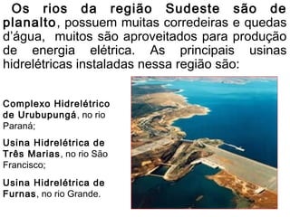 Os rios da região Sudeste são de
planalto, possuem muitas corredeiras e quedas
d’água, muitos são aproveitados para produção
de energia elétrica. As principais usinas
hidrelétricas instaladas nessa região são:

Complexo Hidrelétrico
de Urubupungá , no rio
Paraná;
Usina Hidrelétrica de
Três Marias, no rio São
Francisco;
Usina Hidrelétrica de
Furnas, no rio Grande.
 