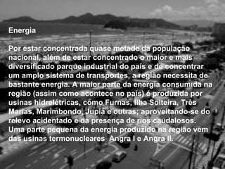 Energia

Por estar concentrada quase metade da população
nacional, além de estar concentrado o maior e mais
diversificado parque industrial do país e de concentrar
um amplo sistema de transportes, a região necessita de
bastante energia. A maior parte da energia consumida na
região (assim como acontece no país) é produzida por
usinas hidrelétricas, como Furnas, Ilha Solteira, Três
Marias, Marimbondo, Jupiá e outras; aproveitando-se do
relevo acidentado e da presença de rios caudalosos.
Uma parte pequena da energia produzido na região vem
das usinas termonucleares Angra I e Angra II.
 