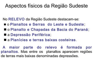 Aspectos físicos da Região Sudeste

 No RELEVO da Região Sudeste destacam-se:
  o Planaltos e Serras do Leste e Sudeste ;
  o Planalto e Chapadas da Bacia do Paraná ;
  a Depressão Periférica ;
  a Planícies e terras baixas costeiras .

 A maior parte do relevo é formada por
planaltos. Mas entre os planaltos aparecem regiões
de terras mais baixas denominadas depressões.
 