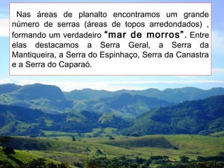 Nas áreas de planalto encontramos um grande
número de serras (áreas de topos arredondados) ,
formando um verdadeiro “mar de morros”. Entre
elas destacamos a Serra Geral, a Serra da
Mantiqueira, a Serra do Espinhaço, Serra da Canastra
e a Serra do Caparaó.
 