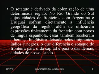O sotaque é derivado da colonização de uma determinada região. No Rio Grande do Sul cujas cidades de fronteiras com Argentina e Uruguai sofrem diretamente a influência geográfica da região, além de utilizarem expressões tipicamente da fronteira com povos de língua espanhola, essas também receberam a herança lingüística deixada pelos imigrantes, índios e negros, o que diferencia o sotaque de fronteira para o da capital e para o das demais cidades do nosso estado. 