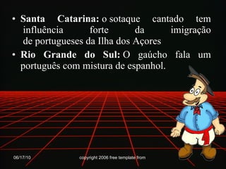 Santa Catarina:  o sotaque cantado tem  influência  forte  da  imigração  de portugueses da Ilha dos Açores  Rio Grande do Sul:  O gaúcho fala um português com mistura de espanhol. 