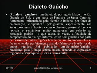 Dialeto Gaúcho O  dialeto gaúcho  é um dialeto do português falado no Rio Grande do Sul, e em parte do Paraná e de Santa Catarina. Fortemente influenciado pelo alemão e italiano, por força da colonização, e espanhol e pelo guarani, especialmente nas áreas próximas à fronteira com o Uruguai, possui diferenças lexicais e semânticas muito numerosas em relação ao português padrão - o que causa, às vezes, dificuldade de compreensão do diálogo informal entre dois gaúchos por parte de pessoas de outras regiões brasileiras, muito embora eles se façam entender perfeitamente quando falam com brasileiros de outras regiões. Foi publicado um dicionário "gaúcho-brasileiro" pelo filólogo Batista Bossle, listando as expressões regionais e seus equivalentes na norma culta. 