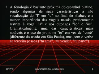 A fonologia é bastante próxima do espanhol platino, sendo algumas de suas características a não vocalização do "l" em "u" no final de sílabas, e a menor importância das vogais nasais, praticamente restrita à vogal "ã" e aos ditongos "ão" e "õe". Gramaticalmente, uma das características mais notáveis é o uso do pronome "tu" em vez de "você" (diferente do usado em São Paulo), mas com o verbo na terceira pessoa ("tu ama", "tu vende", "tu parte"). 