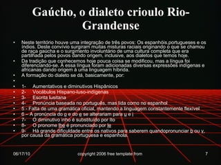 Gaúcho, o dialeto crioulo Rio-Grandense Neste território houve uma integração de três povos: Os espanhóis,portugueses e os índios. Deste convívio surgiram muitas misturas raciais originando o que se chamou de raça gaúcha e o surgimento involuntário de uma cultura completa que era partilhada pelos povos dando origem, inclusive, aos dialetos que temos hoje. Da tradição que conhecemos hoje pouca coisa se modificou, mas a língua foi diferenciando-se. Á essa língua foram adicionadas diversas expressões indígenas e africanas dando origem à uma linguagem híbrida.      A formação do dialeto se dá, basicamente, por:   1-     Aumentativos e diminutivos Hispânicos 2-     Vocábulos Hispano-luso-indígenas 3-     Escrita lusitana 4-     Pronúncia baseada no português, mas lida como no espanhol 5 - Falta de uma gramática oficial, mantendo a linguagem constantemente flexível 6 – A pronúncia do  o  e do  e  se alterariam para  u  e  i 7-     O diminutivo inho é substituído por Ito 8-     O pronome  lhe  é pronunciado por  le 9-     Há grande dificuldade entre os nativos para saberem quandopronunciar  b  ou  v , por causa da gramática portuguesa e espanhola. 