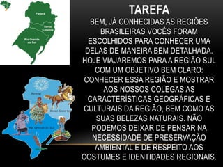 TAREFA
BEM, JÁ CONHECIDAS AS REGIÕES
BRASILEIRAS VOCÊS FORAM
ESCOLHIDOS PARA CONHECER UMA
DELAS DE MANEIRA BEM DETALHADA.
HOJE VIAJAREMOS PARA A REGIÃO SUL
COM UM OBJETIVO BEM CLARO:
CONHECER ESSA REGIÃO E MOSTRAR
AOS NOSSOS COLEGAS AS
CARACTERÍSTICAS GEOGRÁFICAS E
CULTURAIS DA REGIÃO, BEM COMO AS
SUAS BELEZAS NATURAIS. NÃO
PODEMOS DEIXAR DE PENSAR NA
NECESSIDADE DE PRESERVAÇÃO
AMBIENTAL E DE RESPEITO AOS
COSTUMES E IDENTIDADES REGIONAIS.
 