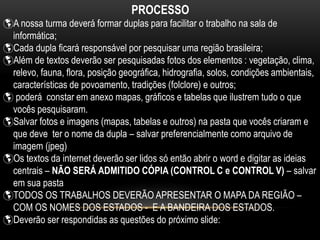 PROCESSO
A nossa turma deverá formar duplas para facilitar o trabalho na sala de
informática;
Cada dupla ficará responsável por pesquisar uma região brasileira;
Além de textos deverão ser pesquisadas fotos dos elementos : vegetação, clima,
relevo, fauna, flora, posição geográfica, hidrografia, solos, condições ambientais,
características de povoamento, tradições (folclore) e outros;
 poderá constar em anexo mapas, gráficos e tabelas que ilustrem tudo o que
vocês pesquisaram.
Salvar fotos e imagens (mapas, tabelas e outros) na pasta que vocês criaram e
que deve ter o nome da dupla – salvar preferencialmente como arquivo de
imagem (jpeg)
Os textos da internet deverão ser lidos só então abrir o word e digitar as ideias
centrais – NÃO SERÁ ADMITIDO CÓPIA (CONTROL C e CONTROL V) – salvar
em sua pasta
TODOS OS TRABALHOS DEVERÃO APRESENTAR O MAPA DA REGIÃO –
COM OS NOMES DOS ESTADOS - E A BANDEIRA DOS ESTADOS.
Deverão ser respondidas as questões do próximo slide:
 