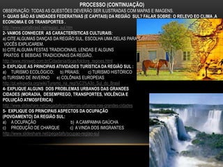 PROCESSO (CONTINUAÇÃO)
OBSERVAÇÃO: TODAS AS QUESTÕES DEVERÃO SER ILUSTRADAS COM MAPAS E IMAGENS.
1- QUAIS SÃO AS UNIDADES FEDERATIVAS (E CAPITAIS) DA REGIÃO SUL? FALAR SOBRE: O RELEVO EO CLIMA ,A
ECONOMIA E OS TRANSPORTES .
http://www.portalbrasil.net/regiao_sul.htm
2- VAMOS CONHECER AS CARACTERÍSTICAS CULTURAIS:
a) CITE ALGUMAS DANÇAS DA REGIÃO SUL. ESCOLHA UMA DELAS PARA
VOCÊS EXPLICAREM.
b) CITE ALGUMA FESTAS TRADICIONAIS, LENDAS E ALGUNS
PRATOS E BEBIDAS TRADICIONAIS DA REGIÃO.
http://www.miniweb.com.br/Cidadania/dicas/folclore_regioes.html
3- EXPLIQUE AS PRINCIPAIS ATIVIDADES TURÍSTICA DA REGIÃO SUL :
a) TURISMO ECOLÓGICO; b) PRAIAS; c) TURISMO HISTÓRICO
d) TURISMO DE INVERNO e) COLÔNIAS EUROPEIAS
http://pt.wikipedia.org/wiki/Turismo_na_regi%C3%A3o_Sul_do_Brasil
4- EXPLIQUE ALGUNS DOS PROBLEMAS URBANOS DAS GRANDES
CIDADES (MORADIA, DESEMPREGO, TRANSPORTES, VIOLÊNCIA E
POLUIÇÃO ATMOSFÉRICA)
http://www.slideshare.net/pegadafs/problemas-urbanos-nas-grandes-cidades
5- EXPLIQUE OS PRINCIPAIS ASPECTOS DA OCUPAÇÃO
(POVOAMENTO) DA REGIÃO SUL:
a) A OCUPAÇÃO b) A CAMPAMHA GAÚCHA
c) PRODUÇÃO DE CHARQUE c) A VINDA DOS IMIGRANTES
http://www.slideshare.net/pegadafs/ocupao-regiao-sul
 
