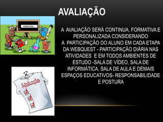 AVALIAÇÃO
A AVALIAÇÃO SERÁ CONTINUA, FORMATIVA E
PERSONALIZADA CONSIDERANDO
A PARTICIPAÇÃO DO ALUNO EM CADA ETAPA
DA WEBQUEST - PARTICIPAÇÃO DIÁRIA NAS
ATIVIDADES E EM TODOS AMBIENTES DE
ESTUDO -SALA DE VÍDEO, SALA DE
INFORMÁTICA, SALA DE AULA E DEMAIS
ESPAÇOS EDUCATIVOS- RESPONSABILIDADE
E POSTURA
 