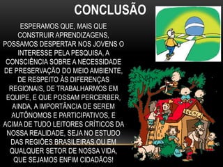 CONCLUSÃO
ESPERAMOS QUE, MAIS QUE
CONSTRUIR APRENDIZAGENS,
POSSAMOS DESPERTAR NOS JOVENS O
INTERESSE PELA PESQUISA, A
CONSCIÊNCIA SOBRE A NECESSIDADE
DE PRESERVAÇÃO DO MEIO AMBIENTE,
DE RESPEITO ÀS DIFERENÇAS
REGIONAIS, DE TRABALHARMOS EM
EQUIPE, E QUE POSSAM PERCERBER,
AINDA, A IMPORTÂNCIA DE SEREM
AUTÔNOMOS E PARTICIPATIVOS, E
ACIMA DE TUDO LEITORES CRÍTICOS DA
NOSSA REALIDADE, SEJA NO ESTUDO
DAS REGIÕES BRASILEIRAS OU EM
QUALQUER SETOR DE NOSSA VIDA,
QUE SEJAMOS ENFIM CIDADÃOS!
 