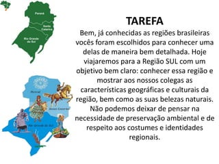 TAREFA
Bem, já conhecidas as regiões brasileiras
vocês foram escolhidos para conhecer uma
delas de maneira bem detalhada. Hoje
viajaremos para a Região SUL com um
objetivo bem claro: conhecer essa região e
mostrar aos nossos colegas as
características geográficas e culturais da
região, bem como as suas belezas naturais.
Não podemos deixar de pensar na
necessidade de preservação ambiental e de
respeito aos costumes e identidades
regionais.
 