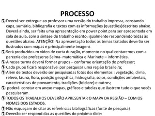 PROCESSO
Deverá ser entregue ao professor uma versão do trabalho impressa, constando
capa, sumário, bibliografia e textos com as informações (questões)descritas abaixo.
Deverá ainda, ser feita uma apresentação em power point para ser apresentada em
sala de aula, com a síntese do trabalho escrito, igualmente respondendo todas as
questões abaixo. ATENÇÃO! Na apresentação todos os temas tratados deverão ser
ilustrados com mapas e principalmente imagens
Será produzido um vídeo de curta duração, momento no qual contaremos com a
parceria das professoras Selma- matemática e Marinete – informática.
A nossa turma deverá formar grupos – conforme orientação do professor;
Cada grupo ficará responsável por pesquisar uma região brasileira;
Além de textos deverão ser pesquisadas fotos dos elementos : vegetação, clima,
relevo, fauna, flora, posição geográfica, hidrografia, solos, condições ambientais,
características de povoamento, tradições (folclore) e outros;
 poderá constar em anexo mapas, gráficos e tabelas que ilustrem tudo o que vocês
pesquisaram.
TODOS OS TRABALHOS DEVERÃO APRESENTAR O MAPA DA REGIÃO – COM OS
NOMES DOS ESTADOS.
Não esqueçam de citar as referências bibliográficas (fonte de pesquisa)
Deverão ser respondidas as questões do próximo slide:
 