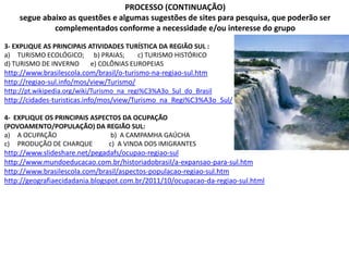 PROCESSO (CONTINUAÇÃO)
segue abaixo as questões e algumas sugestões de sites para pesquisa, que poderão ser
complementados conforme a necessidade e/ou interesse do grupo
3- EXPLIQUE AS PRINCIPAIS ATIVIDADES TURÍSTICA DA REGIÃO SUL :
a) TURISMO ECOLÓGICO; b) PRAIAS; c) TURISMO HISTÓRICO
d) TURISMO DE INVERNO e) COLÔNIAS EUROPEIAS
http://www.brasilescola.com/brasil/o-turismo-na-regiao-sul.htm
http://regiao-sul.info/mos/view/Turismo/
http://pt.wikipedia.org/wiki/Turismo_na_regi%C3%A3o_Sul_do_Brasil
http://cidades-turisticas.info/mos/view/Turismo_na_Regi%C3%A3o_Sul/
4- EXPLIQUE OS PRINCIPAIS ASPECTOS DA OCUPAÇÃO
(POVOAMENTO/POPULAÇÃO) DA REGIÃO SUL:
a) A OCUPAÇÃO b) A CAMPAMHA GAÚCHA
c) PRODUÇÃO DE CHARQUE c) A VINDA DOS IMIGRANTES
http://www.slideshare.net/pegadafs/ocupao-regiao-sul
http://www.mundoeducacao.com.br/historiadobrasil/a-expansao-para-sul.htm
http://www.brasilescola.com/brasil/aspectos-populacao-regiao-sul.htm
http://geografiaecidadania.blogspot.com.br/2011/10/ocupacao-da-regiao-sul.html
 