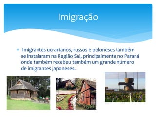  Imigrantes ucranianos, russos e poloneses também
se instalaram na Região Sul, principalmente no Paraná
onde também recebeu também um grande número
de imigrantes japoneses.
Imigração
 