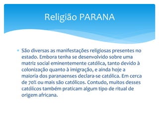  São diversas as manifestações religiosas presentes no
estado. Embora tenha se desenvolvido sobre uma
matriz social eminentemente católica, tanto devido à
colonização quanto à imigração, e ainda hoje a
maioria dos paranaenses declara-se católica. Em cerca
de 70% ou mais são católicos. Contudo, muitos desses
católicos também praticam algum tipo de ritual de
origem africana.
Religião PARANA
 