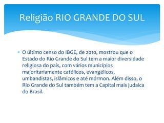  O último censo do IBGE, de 2010, mostrou que o
Estado do Rio Grande do Sul tem a maior diversidade
religiosa do país, com vários municípios
majoritariamente católicos, evangélicos,
umbandistas, islâmicos e até mórmon. Além disso, o
Rio Grande do Sul também tem a Capital mais judaica
do Brasil.
Religião RIO GRANDE DO SUL
 