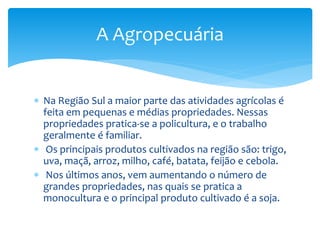 Na Região Sul a maior parte das atividades agrícolas é
feita em pequenas e médias propriedades. Nessas
propriedades pratica-se a policultura, e o trabalho
geralmente é familiar.
 Os principais produtos cultivados na região são: trigo,
uva, maçã, arroz, milho, café, batata, feijão e cebola.
 Nos últimos anos, vem aumentando o número de
grandes propriedades, nas quais se pratica a
monocultura e o principal produto cultivado é a soja.
A Agropecuária
 