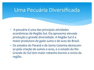  A pecuária é uma das principais atividades
econômicas da Região Sul. Ela apresenta elevada
produção e grande diversidade. A Região Sul é a
maior produtora de gado suíno e de aves do Brasil.
 Os estados do Paraná e de Santa Catarina destacam-
se pela criação de suínos e aves, e o estado do Rio
Grande do Sul tem maior rebanho bovino e ovino da
região.
Uma Pecuária Diversificada
 