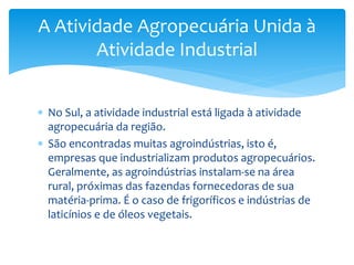  No Sul, a atividade industrial está ligada à atividade
agropecuária da região.
 São encontradas muitas agroindústrias, isto é,
empresas que industrializam produtos agropecuários.
Geralmente, as agroindústrias instalam-se na área
rural, próximas das fazendas fornecedoras de sua
matéria-prima. É o caso de frigoríficos e indústrias de
laticínios e de óleos vegetais.
A Atividade Agropecuária Unida à
Atividade Industrial
 