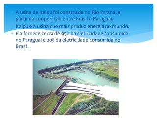  A usina de Itaipu foi construída no Rio Paraná, a
partir da cooperação entre Brasil e Paraguai.
 Itaipu é a usina que mais produz energia no mundo.
 Ela fornece cerca de 95% da eletricidade consumida
no Paraguai e 20% da eletricidade consumida no
Brasil.
 