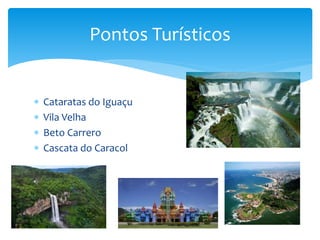  Cataratas do Iguaçu
 Vila Velha
 Beto Carrero
 Cascata do Caracol
Pontos Turísticos
 